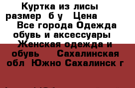 Куртка из лисы 46 размер  б/у › Цена ­ 4 500 - Все города Одежда, обувь и аксессуары » Женская одежда и обувь   . Сахалинская обл.,Южно-Сахалинск г.